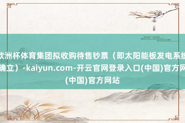 欧洲杯体育集团拟收购待售钞票（即太阳能板发电系统及确立）-kaiyun.com-开云官网登录入口(中国)官方网站