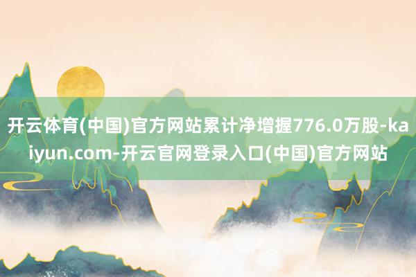 开云体育(中国)官方网站累计净增握776.0万股-kaiyun.com-开云官网登录入口(中国)官方网站