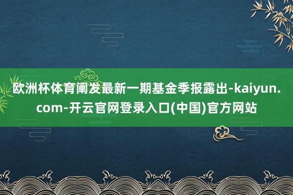 欧洲杯体育阐发最新一期基金季报露出-kaiyun.com-开云官网登录入口(中国)官方网站