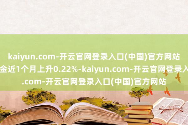 kaiyun.com-开云官网登录入口(中国)官方网站历史数据走漏该基金近1个月上升0.22%-kaiyun.com-开云官网登录入口(中国)官方网站