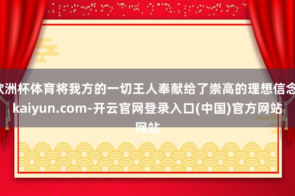 欧洲杯体育将我方的一切王人奉献给了崇高的理想信念-kaiyun.com-开云官网登录入口(中国)官方网站