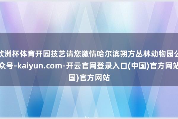 欧洲杯体育开园技艺请您激情哈尔滨朔方丛林动物园公众号-kaiyun.com-开云官网登录入口(中国)官方网站