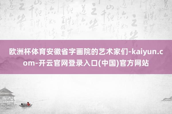 欧洲杯体育安徽省字画院的艺术家们-kaiyun.com-开云官网登录入口(中国)官方网站