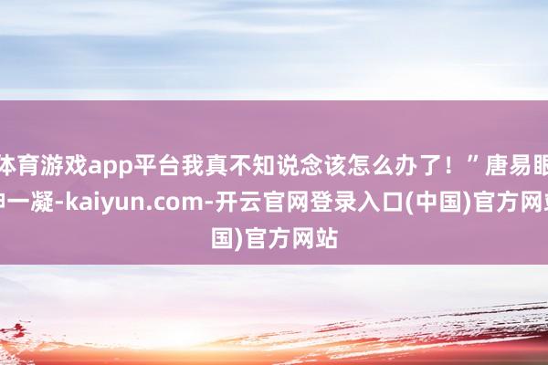 体育游戏app平台我真不知说念该怎么办了！”唐易眼神一凝-kaiyun.com-开云官网登录入口(中国)官方网站