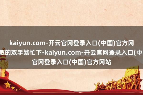 kaiyun.com-开云官网登录入口(中国)官方网站在母亲灵敏的双手繁忙下-kaiyun.com-开云官网登录入口(中国)官方网站