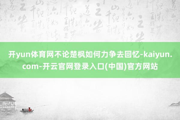 开yun体育网不论楚枫如何力争去回忆-kaiyun.com-开云官网登录入口(中国)官方网站