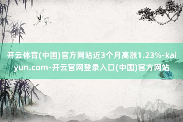 开云体育(中国)官方网站近3个月高涨1.23%-kaiyun.com-开云官网登录入口(中国)官方网站