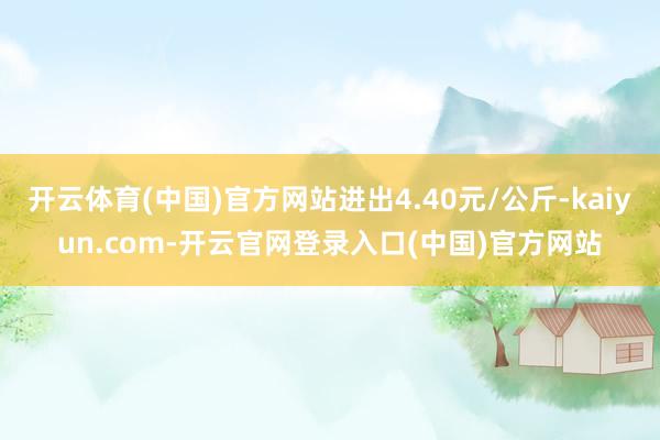 开云体育(中国)官方网站进出4.40元/公斤-kaiyun.com-开云官网登录入口(中国)官方网站