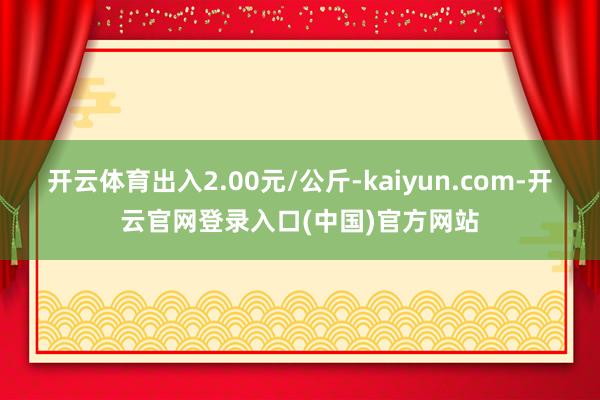 开云体育出入2.00元/公斤-kaiyun.com-开云官网登录入口(中国)官方网站