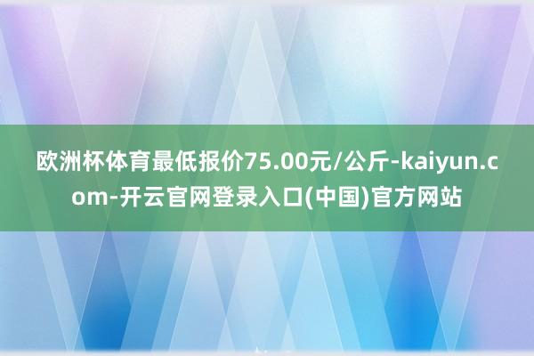 欧洲杯体育最低报价75.00元/公斤-kaiyun.com-开云官网登录入口(中国)官方网站