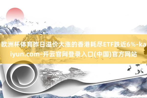 欧洲杯体育昨日溢价大涨的香港耗尽ETF跌近6%-kaiyun.com-开云官网登录入口(中国)官方网站