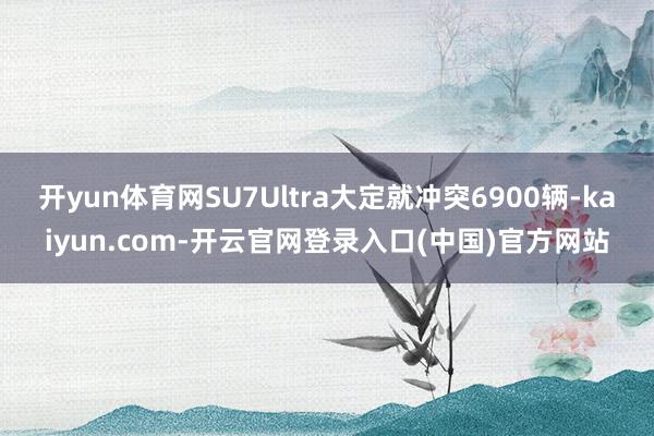 开yun体育网SU7Ultra大定就冲突6900辆-kaiyun.com-开云官网登录入口(中国)官方网站