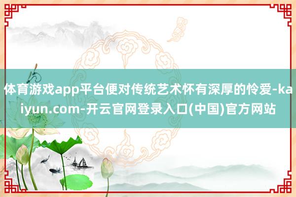 体育游戏app平台便对传统艺术怀有深厚的怜爱-kaiyun.com-开云官网登录入口(中国)官方网站