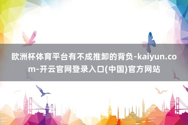 欧洲杯体育平台有不成推卸的背负-kaiyun.com-开云官网登录入口(中国)官方网站