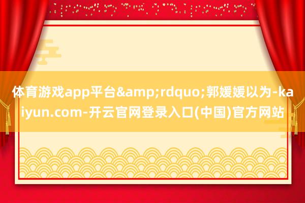 体育游戏app平台&rdquo;郭媛媛以为-kaiyun.com-开云官网登录入口(中国)官方网站