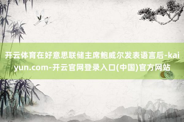 开云体育　　在好意思联储主席鲍威尔发表语言后-kaiyun.com-开云官网登录入口(中国)官方网站