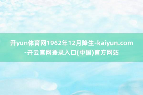 开yun体育网1962年12月降生-kaiyun.com-开云官网登录入口(中国)官方网站