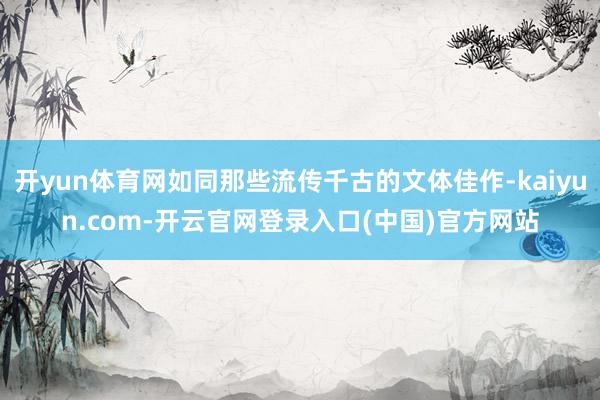 开yun体育网如同那些流传千古的文体佳作-kaiyun.com-开云官网登录入口(中国)官方网站