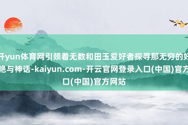 开yun体育网引颈着无数和田玉爱好者探寻那无穷的好意思艳与神话-kaiyun.com-开云官网登录入口(中国)官方网站