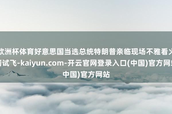 欧洲杯体育好意思国当选总统特朗普亲临现场不雅看火箭试飞-kaiyun.com-开云官网登录入口(中国)官方网站