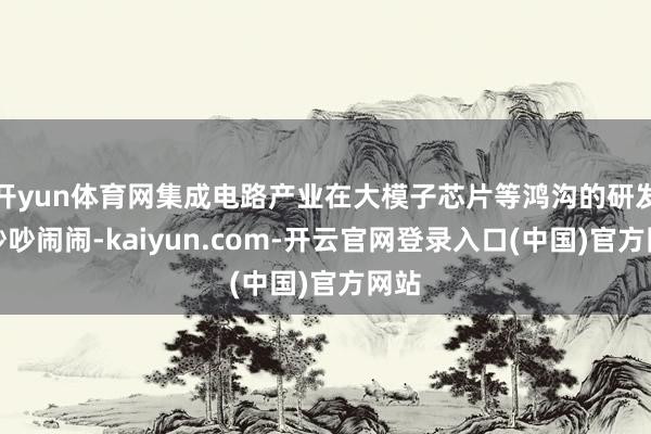 开yun体育网集成电路产业在大模子芯片等鸿沟的研发也吵吵闹闹-kaiyun.com-开云官网登录入口(中国)官方网站