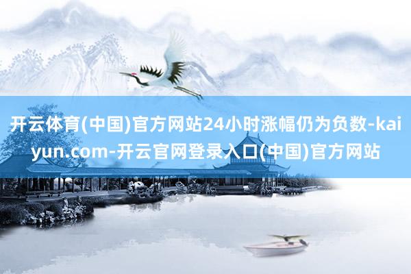开云体育(中国)官方网站24小时涨幅仍为负数-kaiyun.com-开云官网登录入口(中国)官方网站
