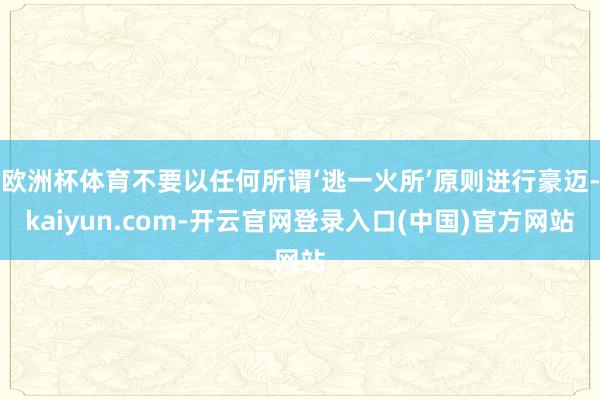 欧洲杯体育不要以任何所谓‘逃一火所’原则进行豪迈-kaiyun.com-开云官网登录入口(中国)官方网站