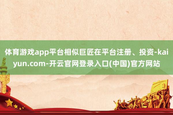 体育游戏app平台相似巨匠在平台注册、投资-kaiyun.com-开云官网登录入口(中国)官方网站