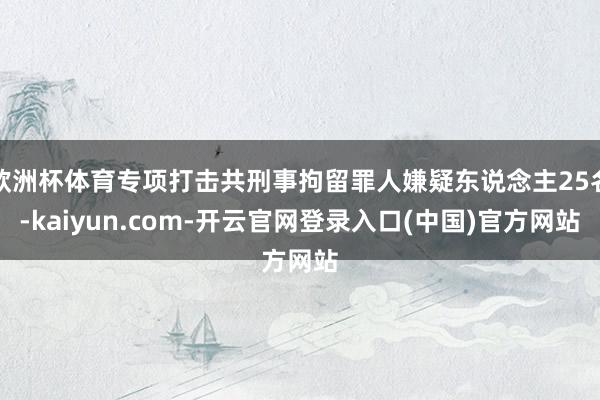欧洲杯体育专项打击共刑事拘留罪人嫌疑东说念主25名-kaiyun.com-开云官网登录入口(中国)官方网站