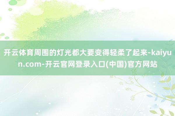 开云体育周围的灯光都大要变得轻柔了起来-kaiyun.com-开云官网登录入口(中国)官方网站