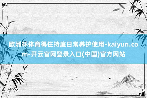 欧洲杯体育得住持庭日常养护使用-kaiyun.com-开云官网登录入口(中国)官方网站