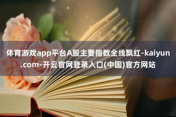 体育游戏app平台A股主要指数全线飘红-kaiyun.com-开云官网登录入口(中国)官方网站