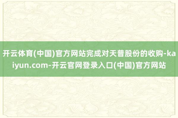 开云体育(中国)官方网站完成对天普股份的收购-kaiyun.com-开云官网登录入口(中国)官方网站