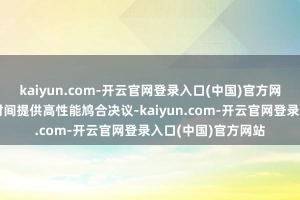 kaiyun.com-开云官网登录入口(中国)官方网站合手续为数字化时间提供高性能鸠合决议-kaiyun.com-开云官网登录入口(中国)官方网站