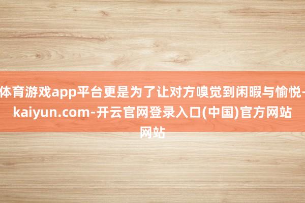 体育游戏app平台更是为了让对方嗅觉到闲暇与愉悦-kaiyun.com-开云官网登录入口(中国)官方网站